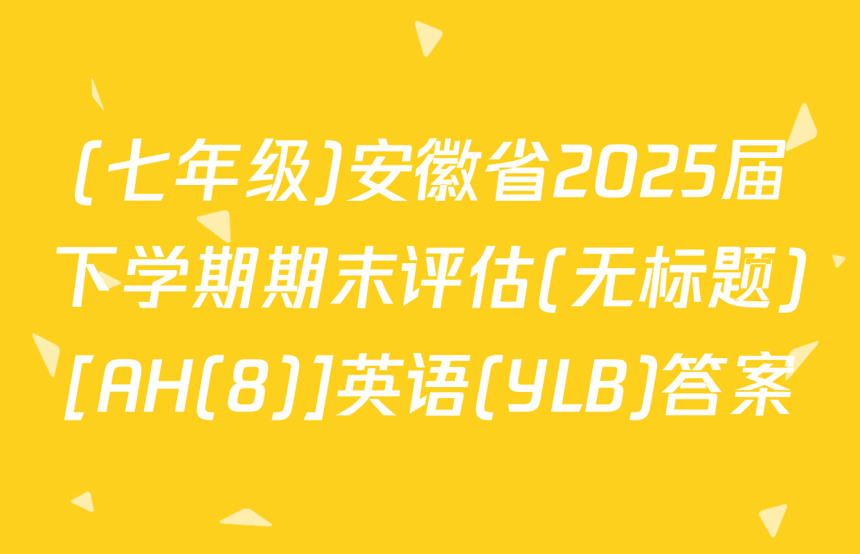 (七年级)安徽省2025届下学期期末评估(无标题)[AH(8)]英语(YLB)答案