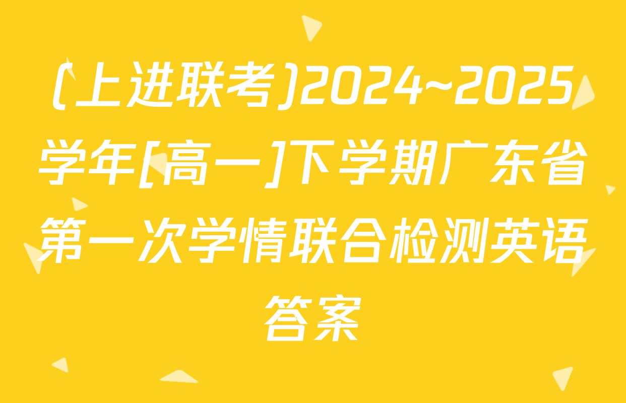 (上进联考)2024~2025学年[高一]下学期广东省第一次学情联合检测英语答案