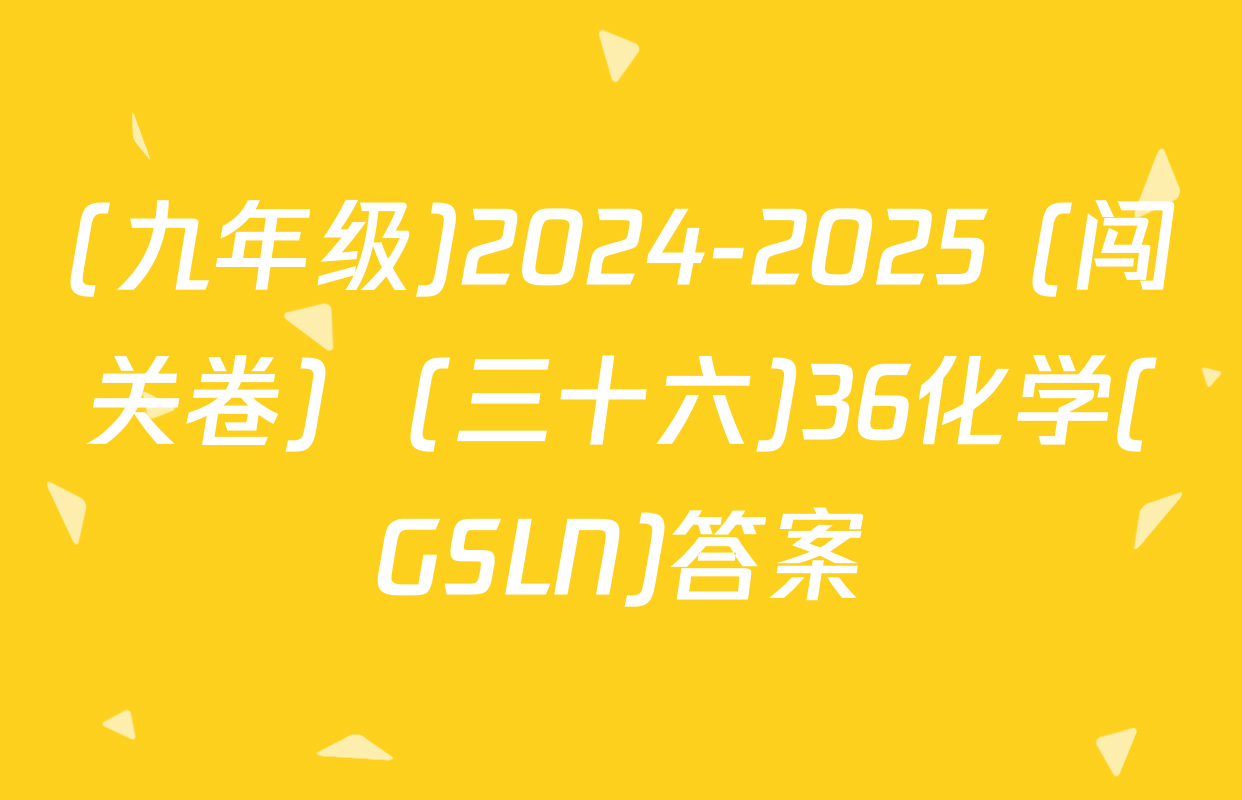 (九年级)2024-2025 (闯关卷)  (三十六)36化学(GSLN)答案