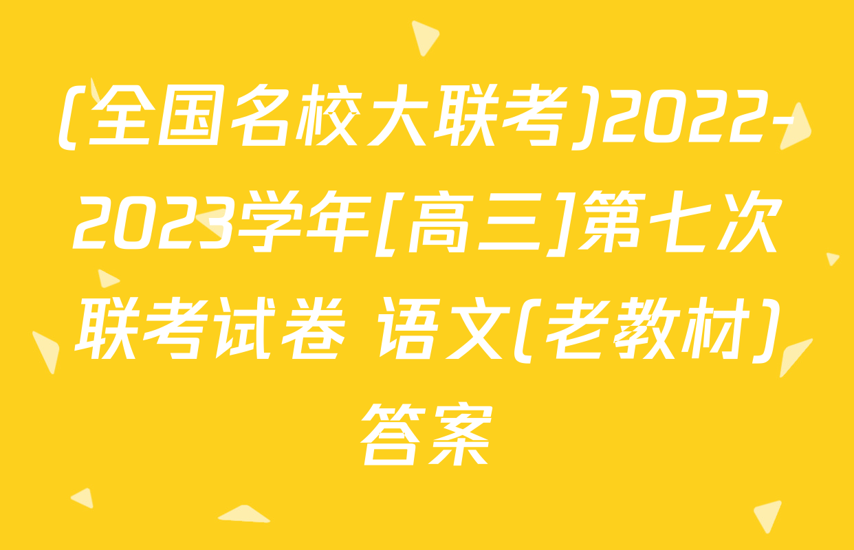 (全国名校大联考)2022-2023学年[高三]第七次联考试卷 语文(老教材)答案