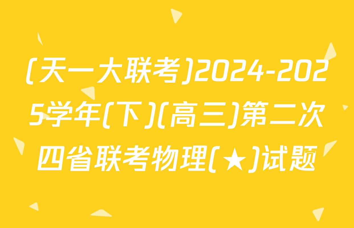 (天一大联考)2024-2025学年(下)(高三)第二次四省联考物理(★)试题
