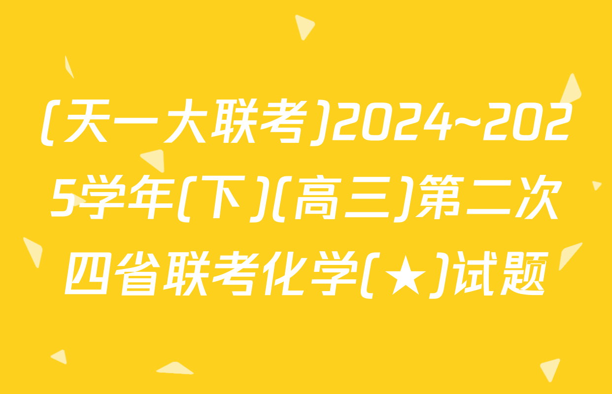 (天一大联考)2024~2025学年(下)(高三)第二次四省联考化学(★)试题