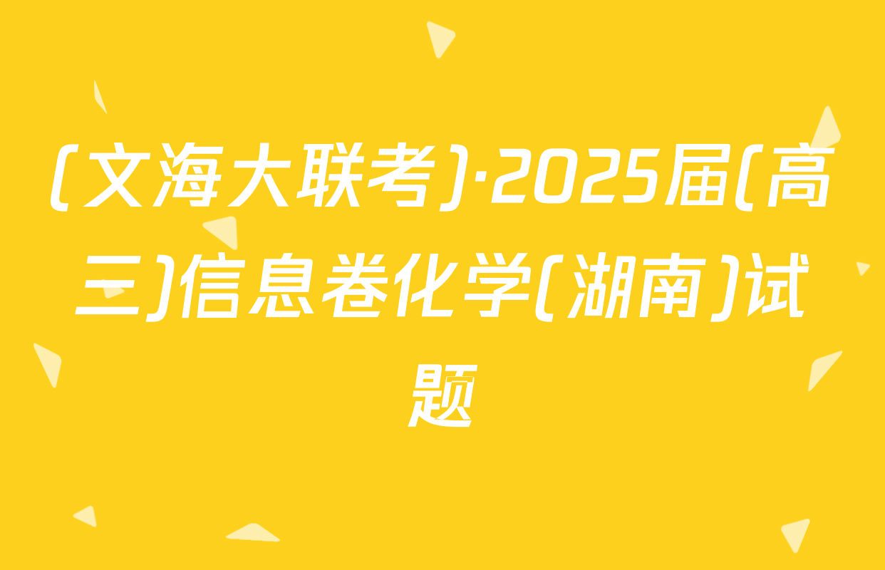 (文海大联考)·2025届(高三)信息卷化学(湖南)试题
