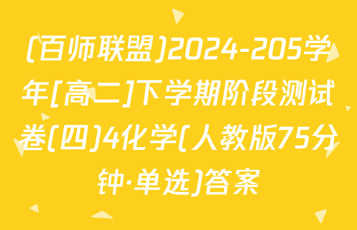 (百师联盟)2024-205学年[高二]下学期阶段测试卷(四)4化学(人教版75分钟·单选)答案