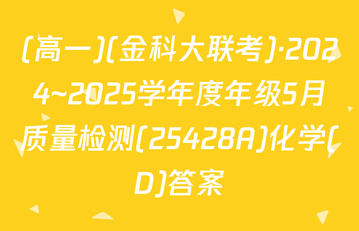 (高一)(金科大联考)·2024~2025学年度年级5月质量检测(25428A)化学(D)答案