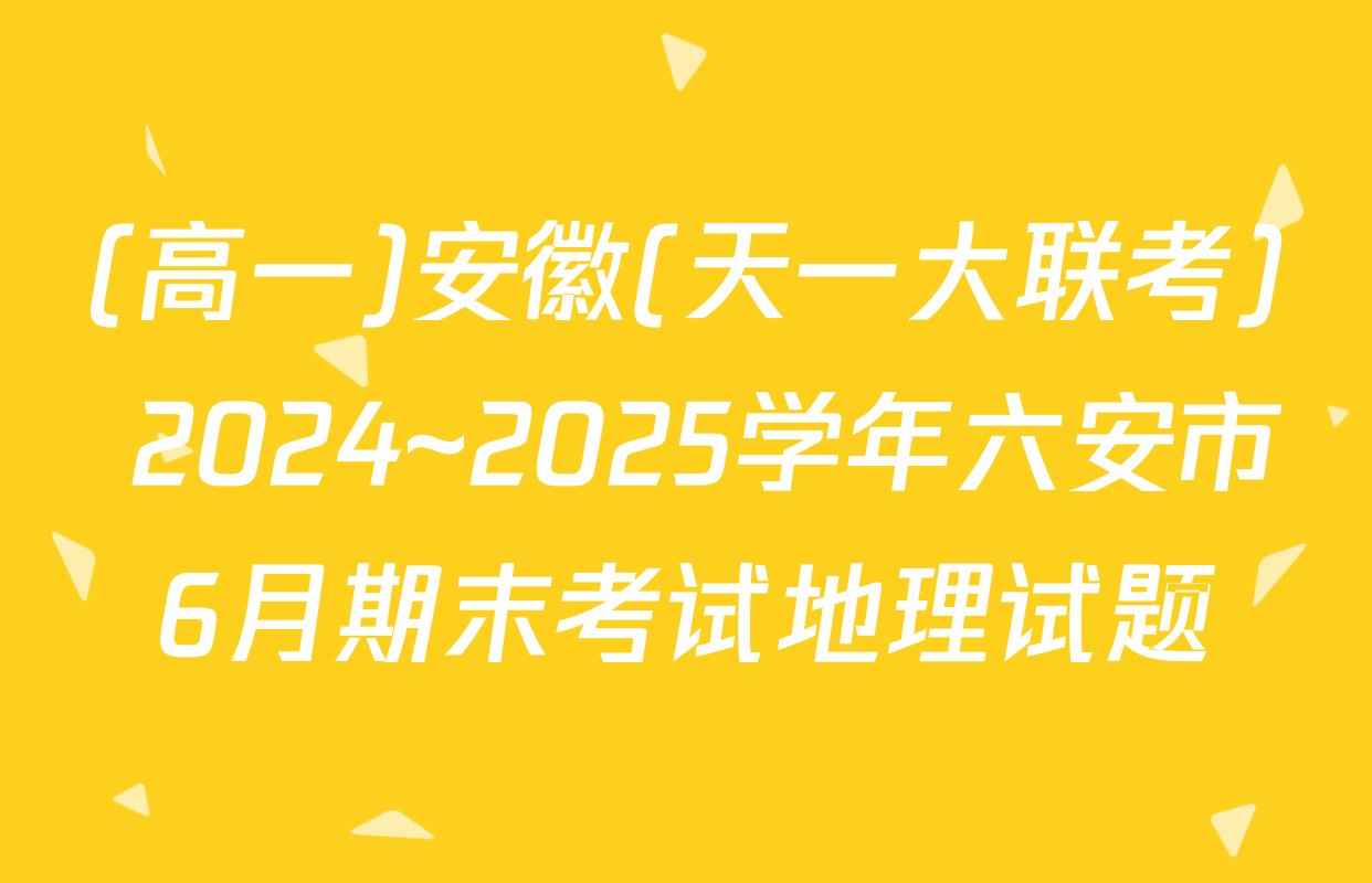 (高一)安徽(天一大联考) 2024~2025学年六安市6月期末考试地理试题