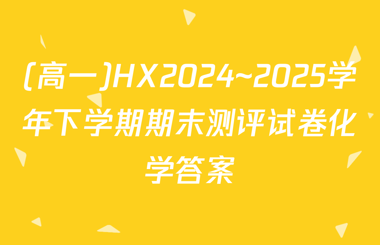 (高一)HX2024~2025学年下学期期末测评试卷化学答案