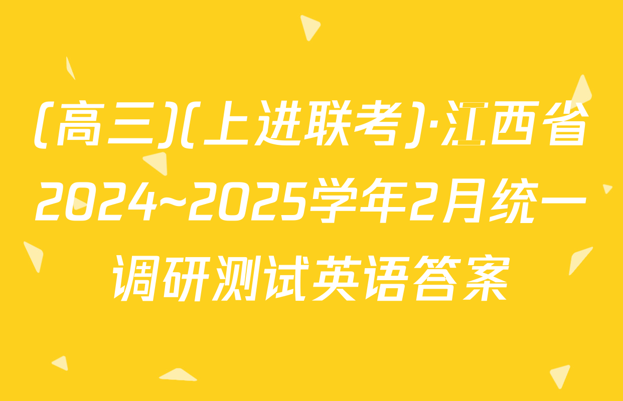 (高三)(上进联考)·江西省2024~2025学年2月统一调研测试英语答案