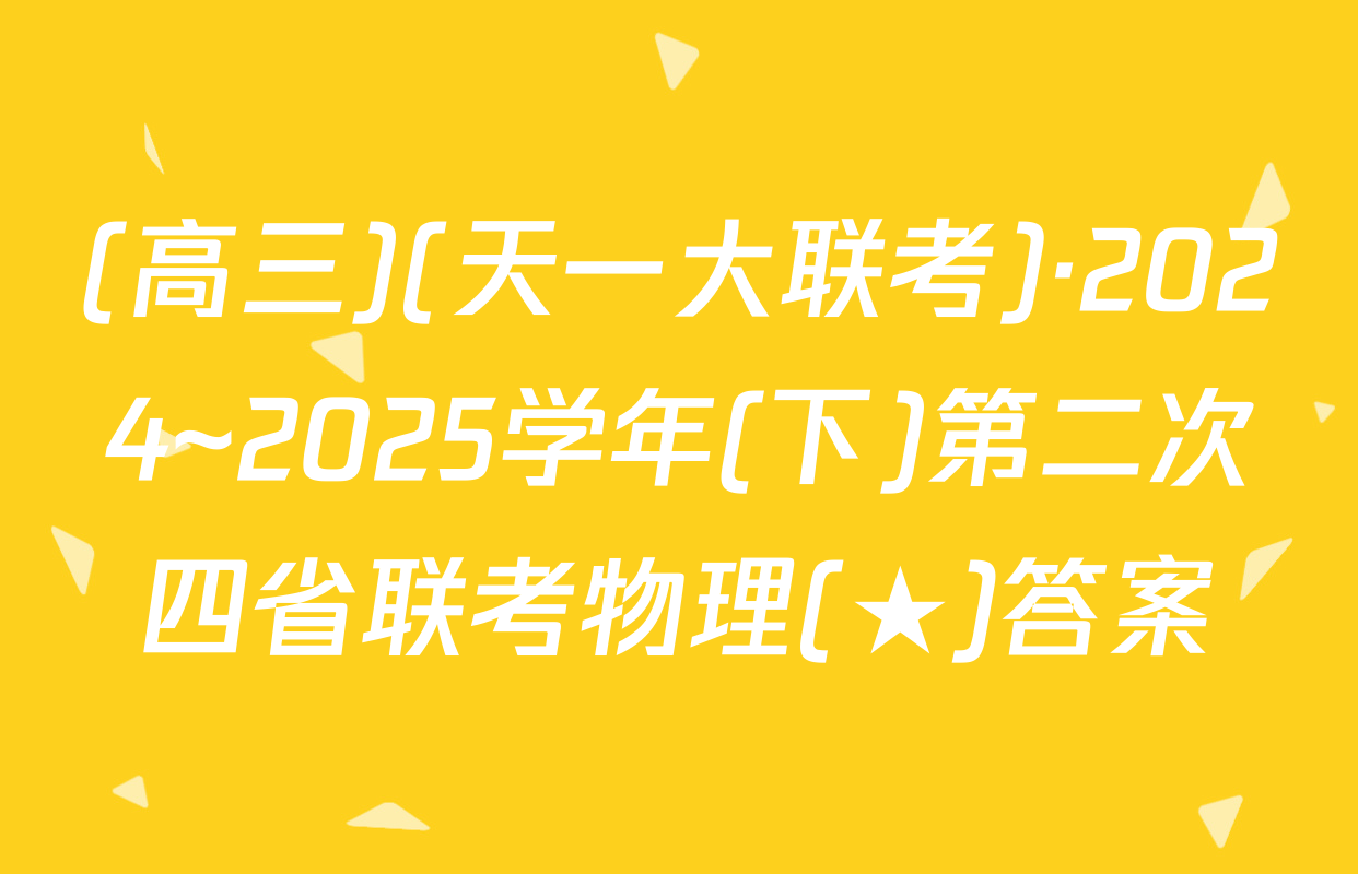 (高三)(天一大联考)·2024~2025学年(下)第二次四省联考物理(★)答案