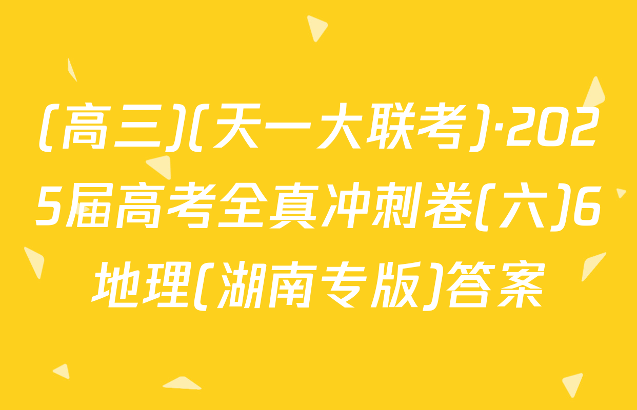 (高三)(天一大联考)·2025届高考全真冲刺卷(六)6地理(湖南专版)答案