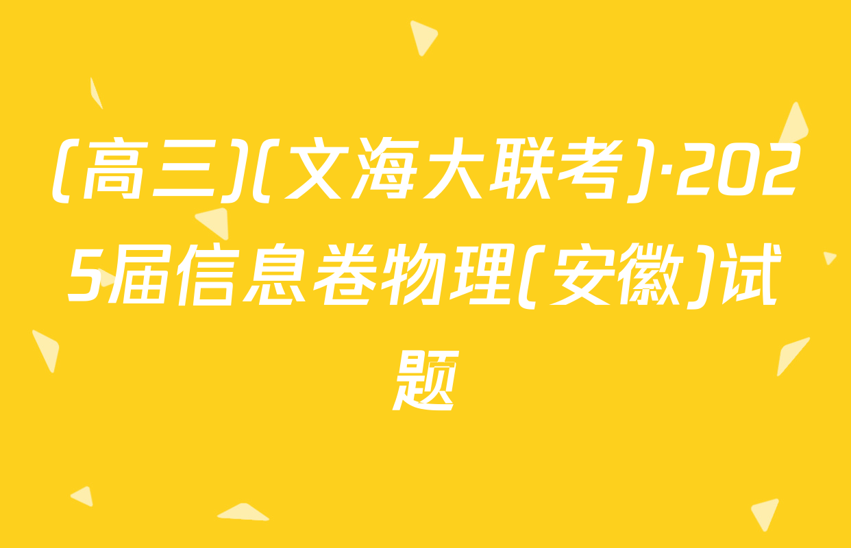 (高三)(文海大联考)·2025届信息卷物理(安徽)试题