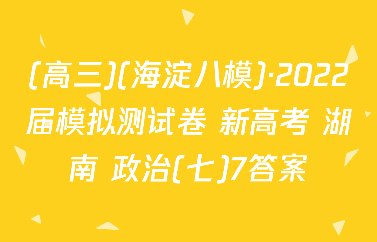 (高三)(海淀八模)·2022届模拟测试卷 新高考 湖南 政治(七)7答案