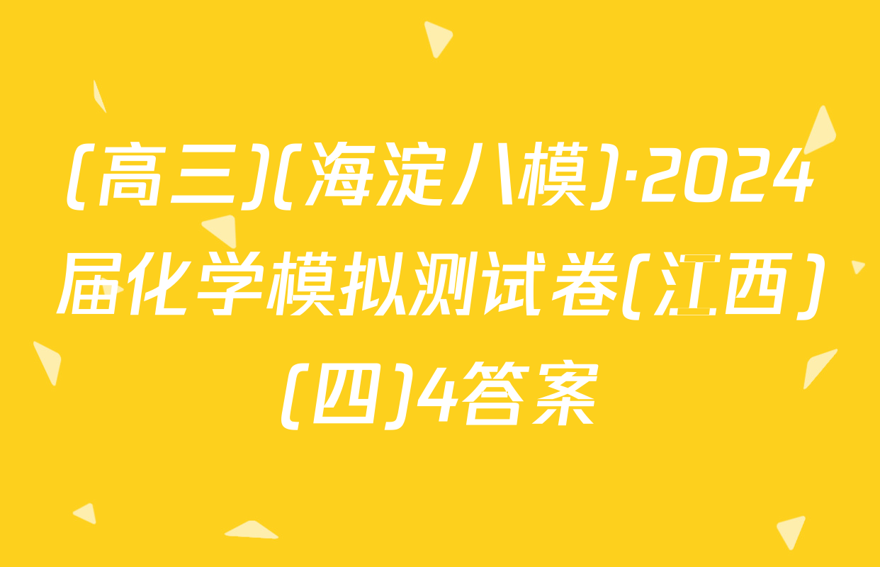 (高三)(海淀八模)·2024届化学模拟测试卷(江西)(四)4答案