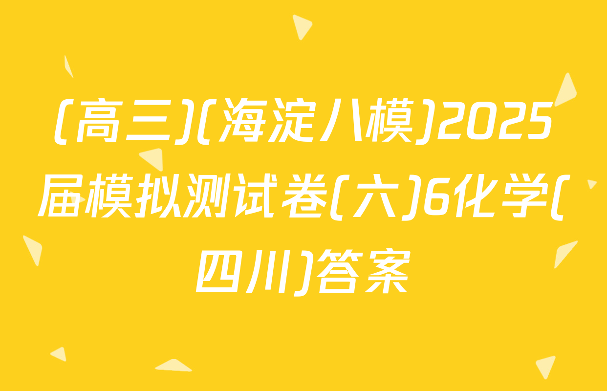 (高三)(海淀八模)2025届模拟测试卷(六)6化学(四川)答案