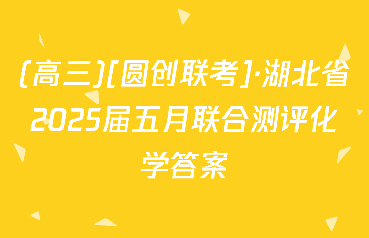 (高三)[圆创联考]·湖北省2025届五月联合测评化学答案