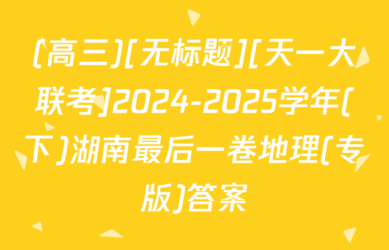 (高三)[无标题][天一大联考]2024-2025学年(下)湖南最后一卷地理(专版)答案