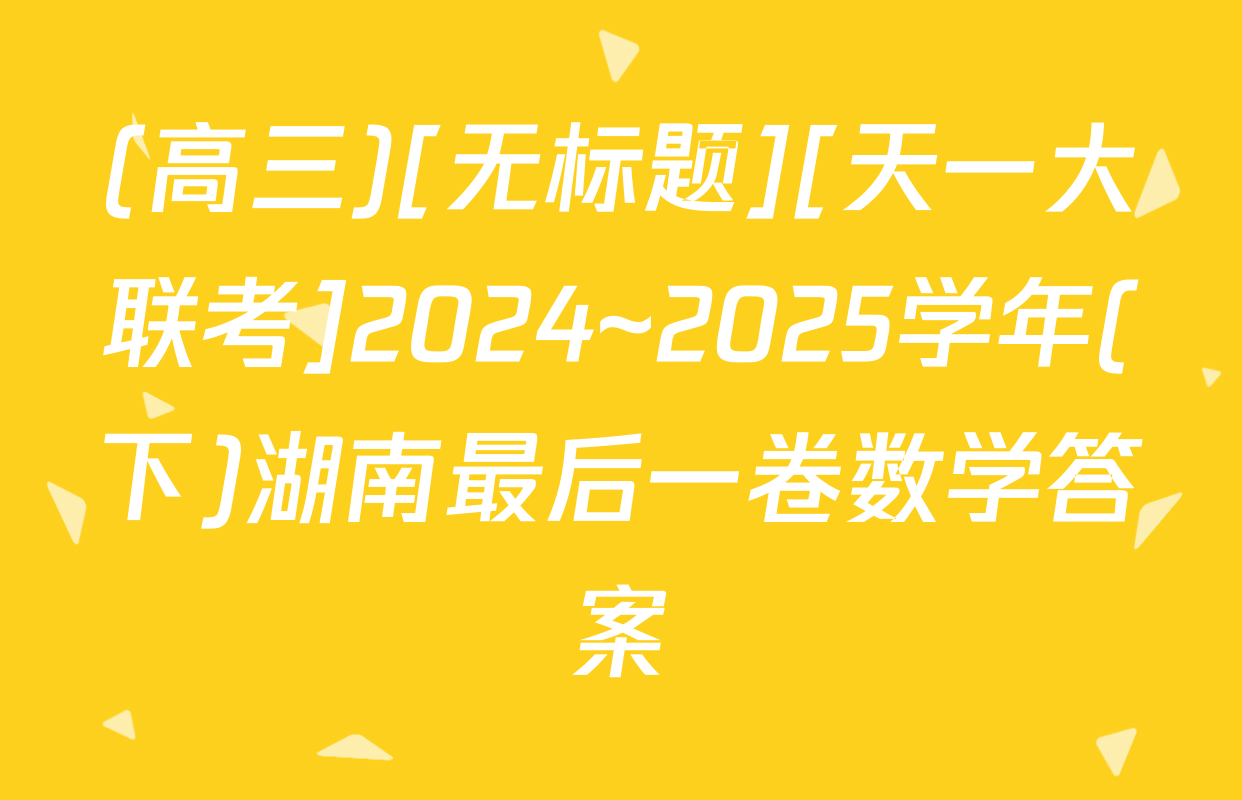 (高三)[无标题][天一大联考]2024~2025学年(下)湖南最后一卷数学答案