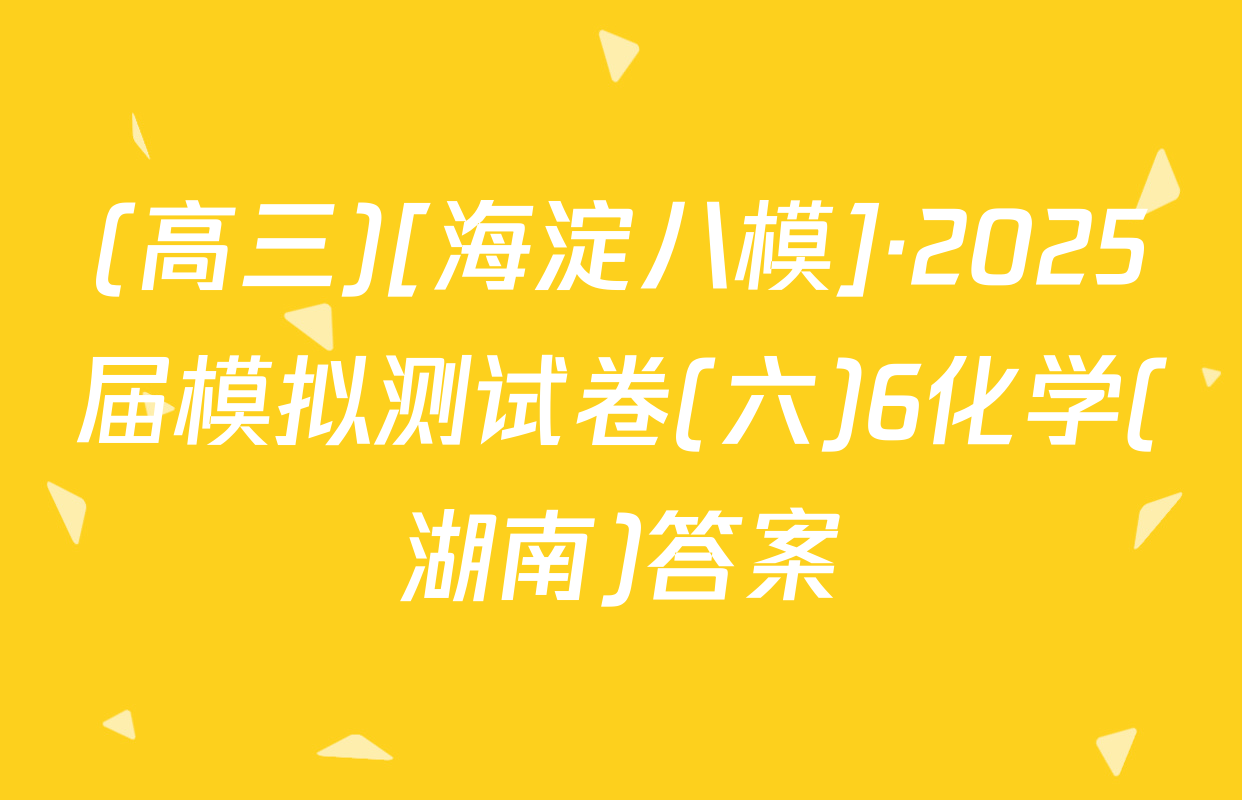(高三)[海淀八模]·2025届模拟测试卷(六)6化学(湖南)答案