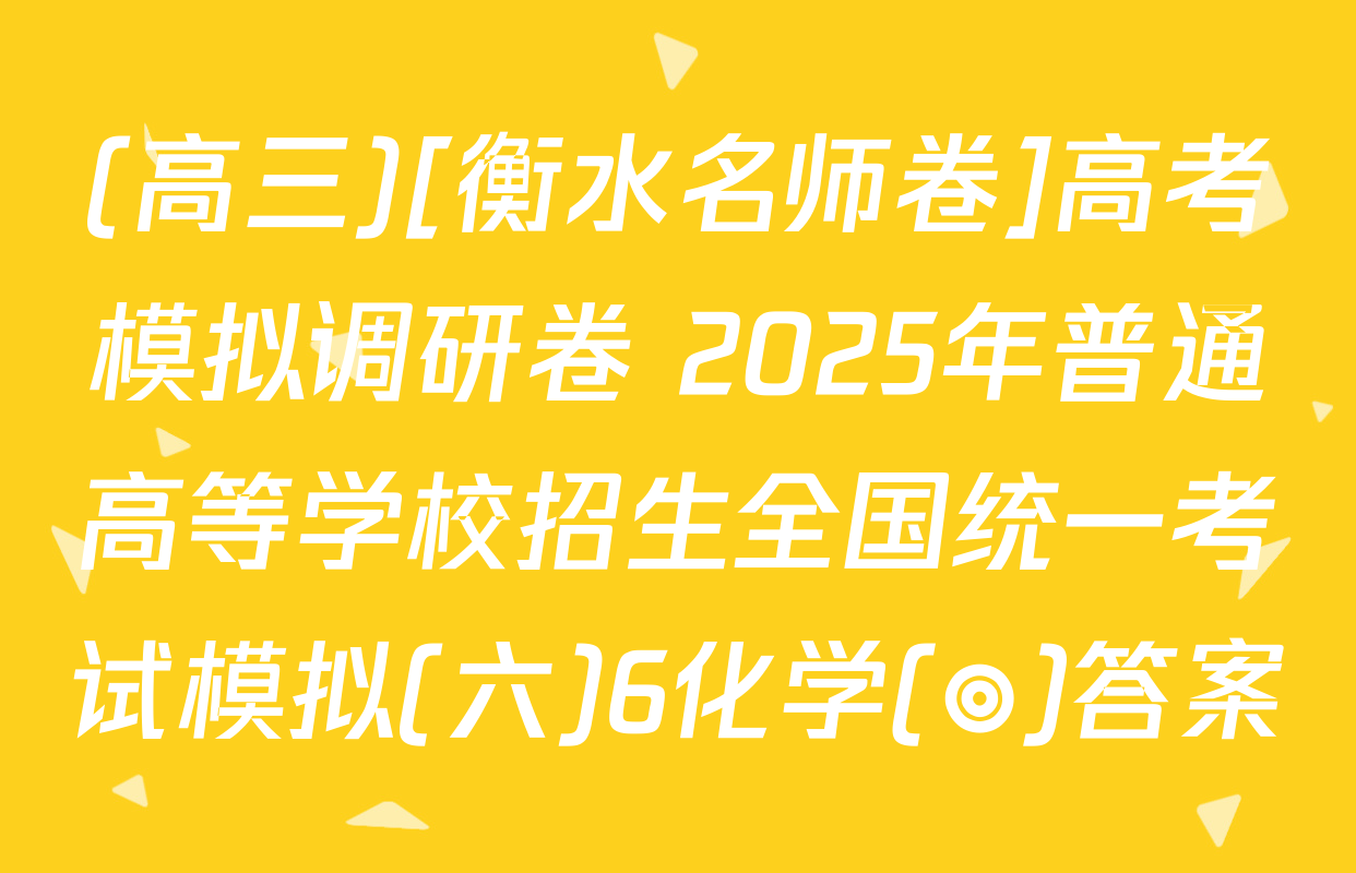 (高三)[衡水名师卷]高考模拟调研卷 2025年普通高等学校招生全国统一考试模拟(六)6化学(◎)答案