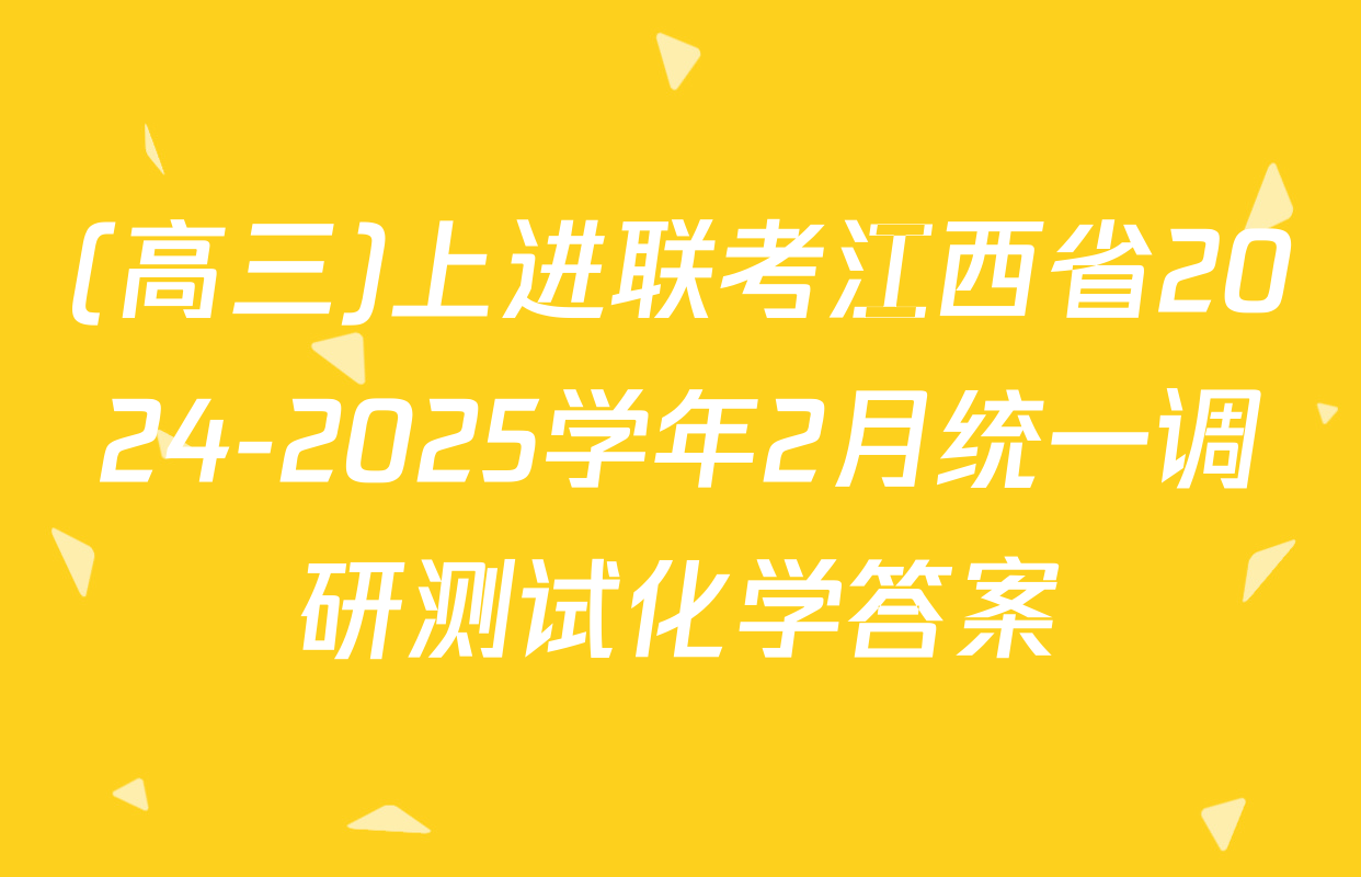 (高三)上进联考江西省2024-2025学年2月统一调研测试化学答案