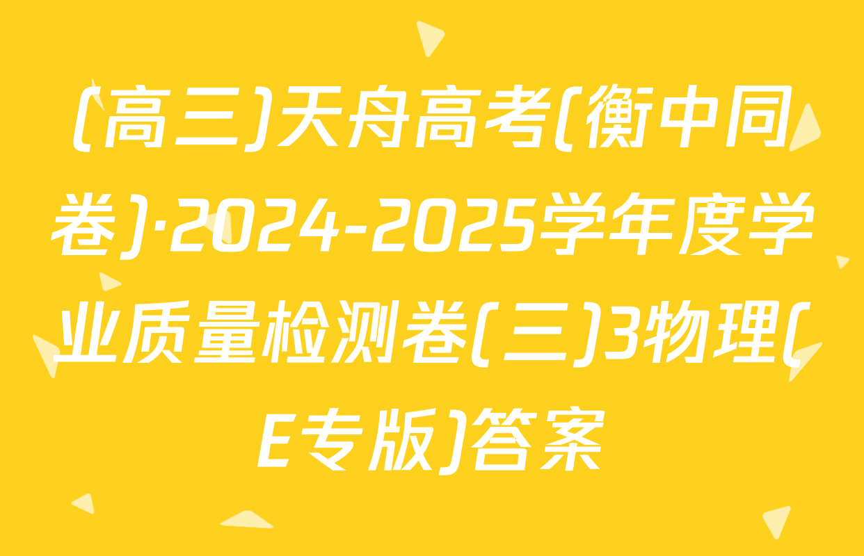 (高三)天舟高考(衡中同卷)·2024-2025学年度学业质量检测卷(三)3物理(E专版)答案