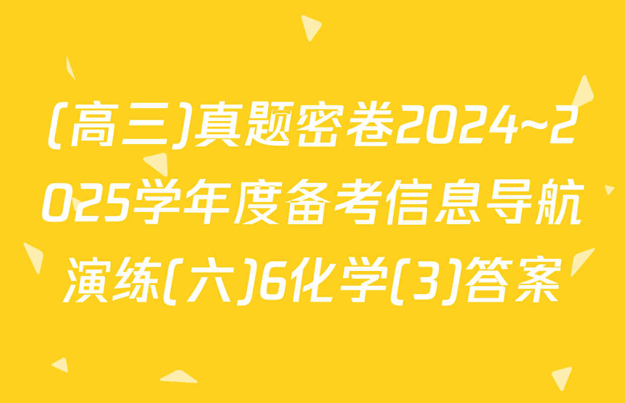(高三)真题密卷2024~2025学年度备考信息导航演练(六)6化学(3)答案