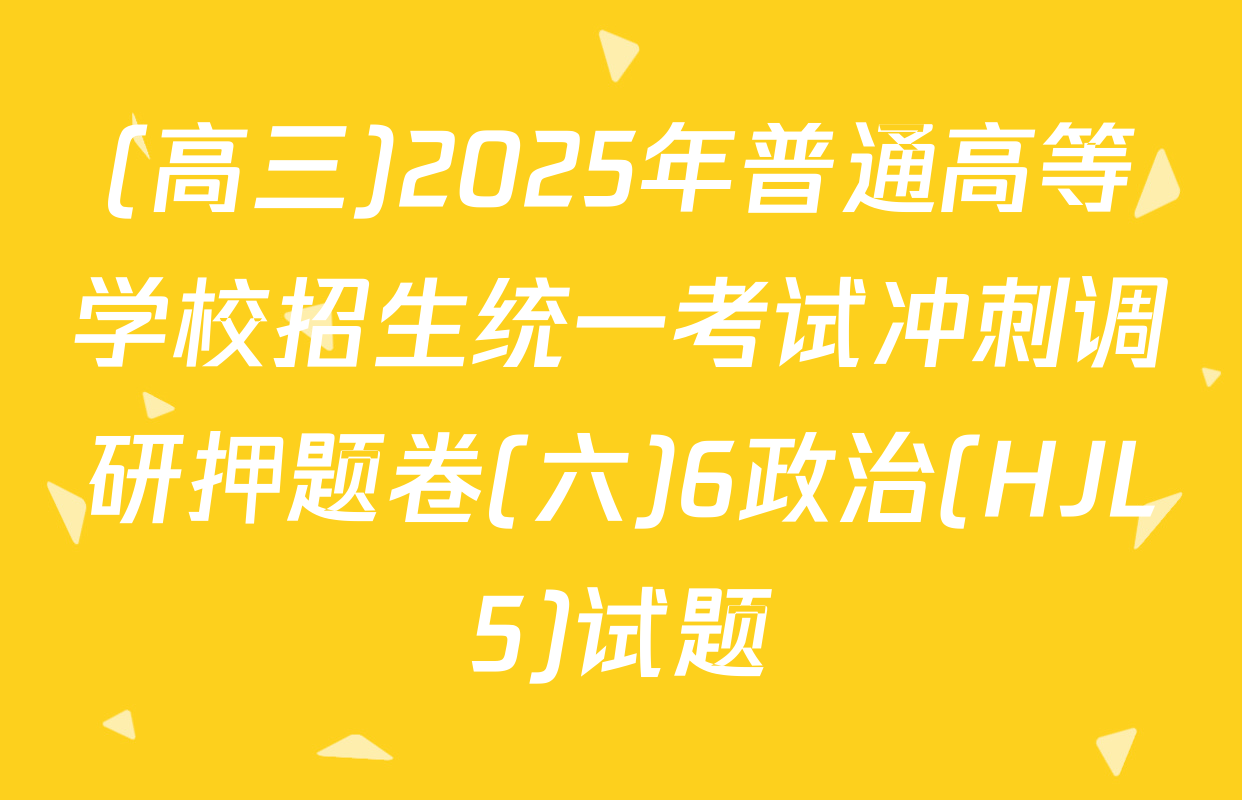 (高三)2025年普通高等学校招生统一考试冲刺调研押题卷(六)6政治(HJL5)试题