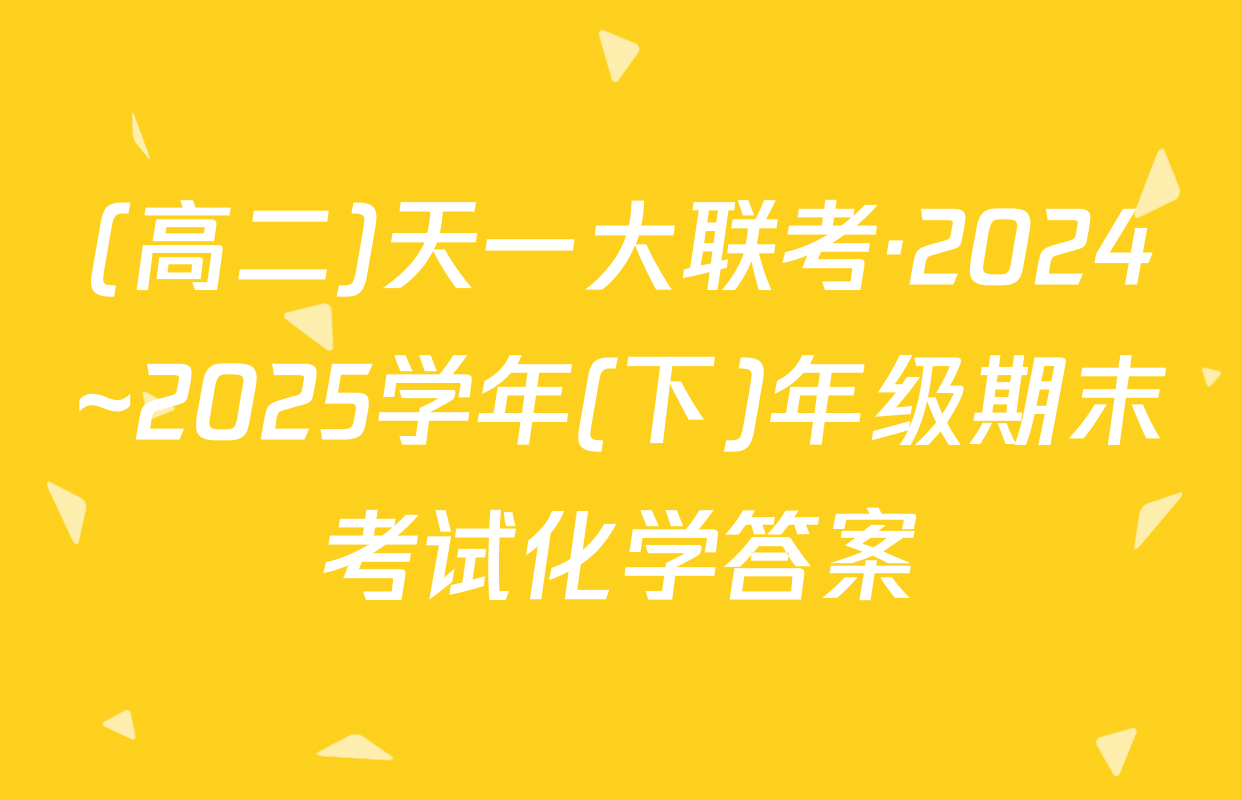 (高二)天一大联考·2024~2025学年(下)年级期末考试化学答案