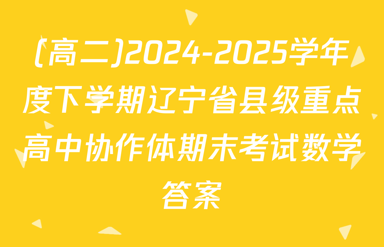 (高二)2024-2025学年度下学期辽宁省县级重点高中协作体期末考试数学答案