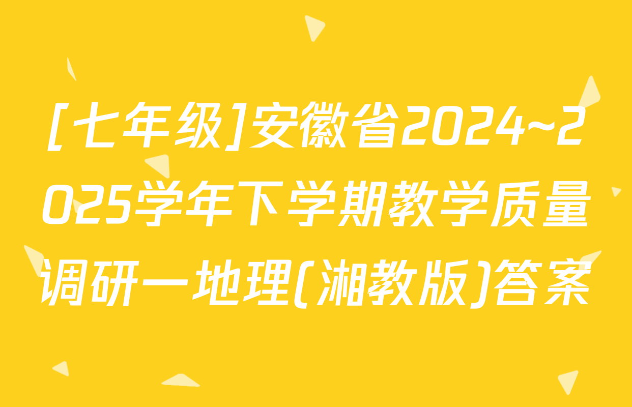 [七年级]安徽省2024~2025学年下学期教学质量调研一地理(湘教版)答案