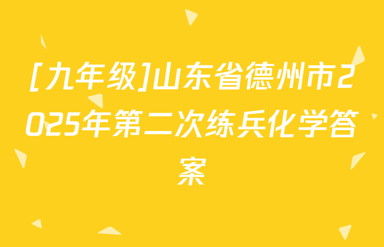 [九年级]山东省德州市2025年第二次练兵化学答案