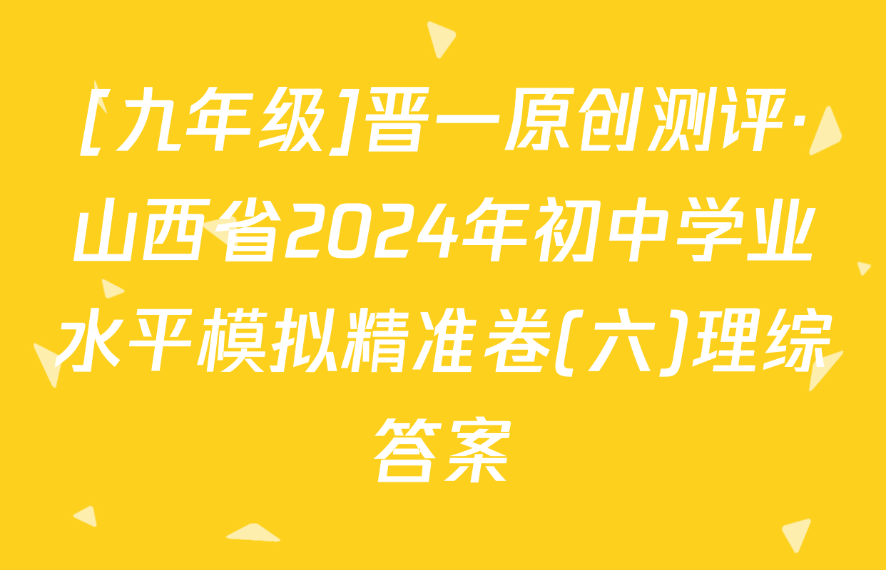 [九年级]晋一原创测评·山西省2024年初中学业水平模拟精准卷(六)理综答案