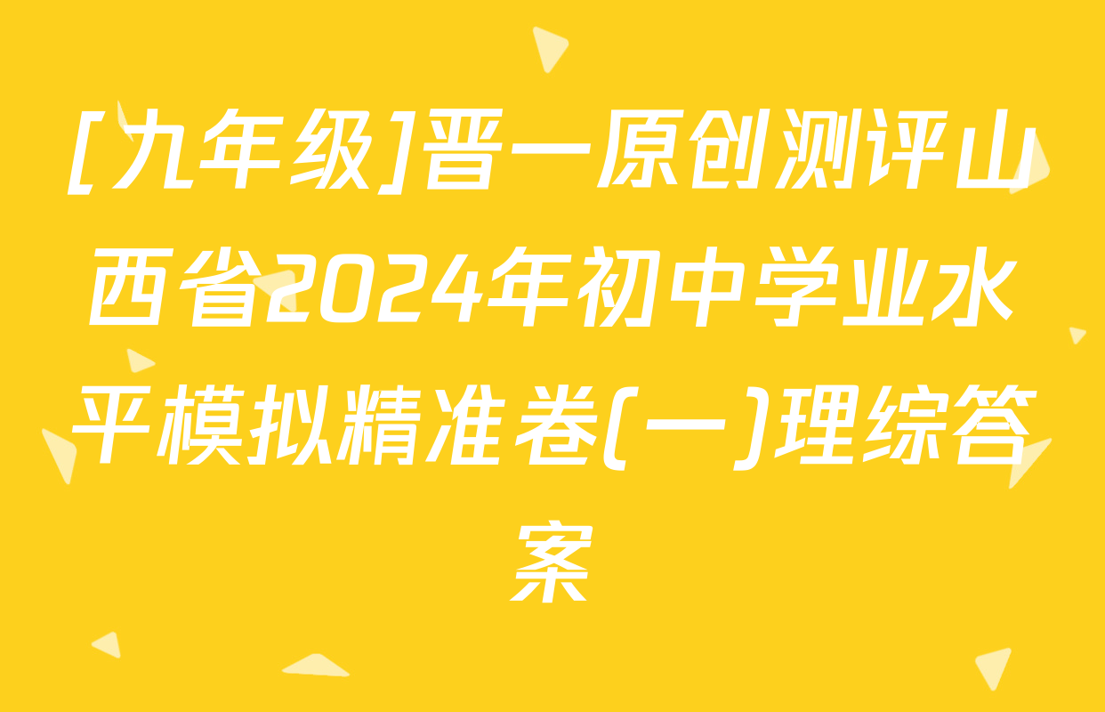 [九年级]晋一原创测评山西省2024年初中学业水平模拟精准卷(一)理综答案