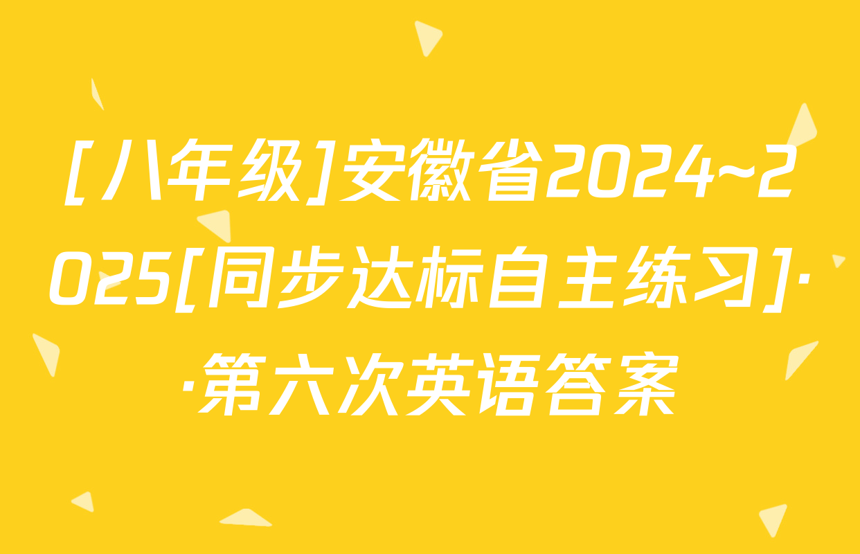 [八年级]安徽省2024~2025[同步达标自主练习]··第六次英语答案
