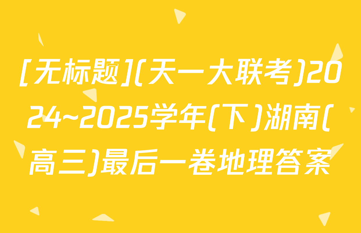 [无标题](天一大联考)2024~2025学年(下)湖南(高三)最后一卷地理答案