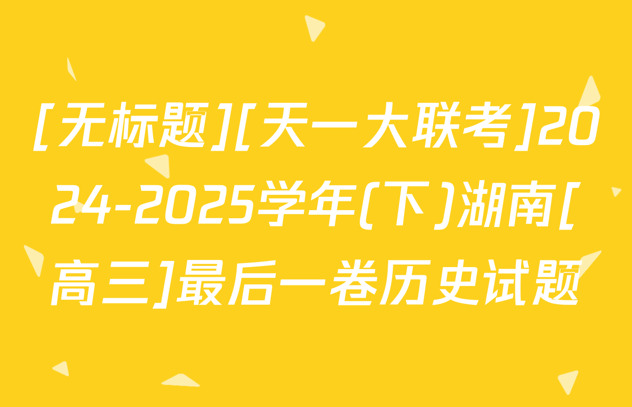 [无标题][天一大联考]2024-2025学年(下)湖南[高三]最后一卷历史试题