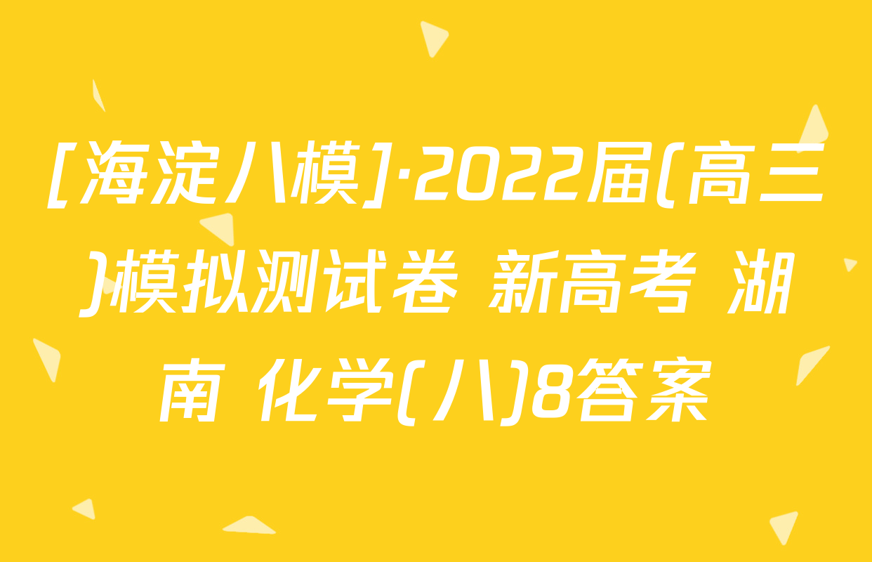 [海淀八模]·2022届(高三)模拟测试卷 新高考 湖南 化学(八)8答案