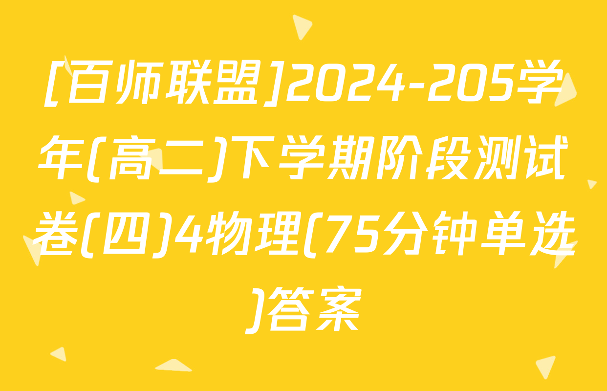 [百师联盟]2024-205学年(高二)下学期阶段测试卷(四)4物理(75分钟单选)答案