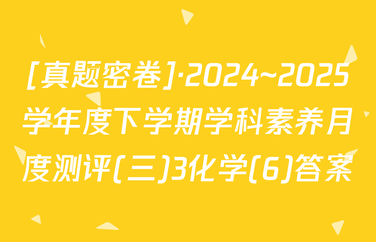 [真题密卷]·2024~2025学年度下学期学科素养月度测评(三)3化学(6)答案