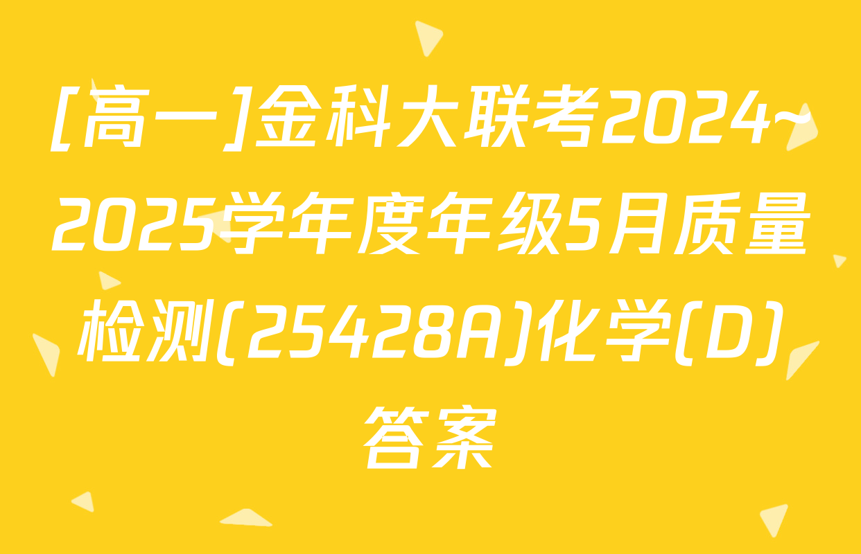 [高一]金科大联考2024~2025学年度年级5月质量检测(25428A)化学(D)答案