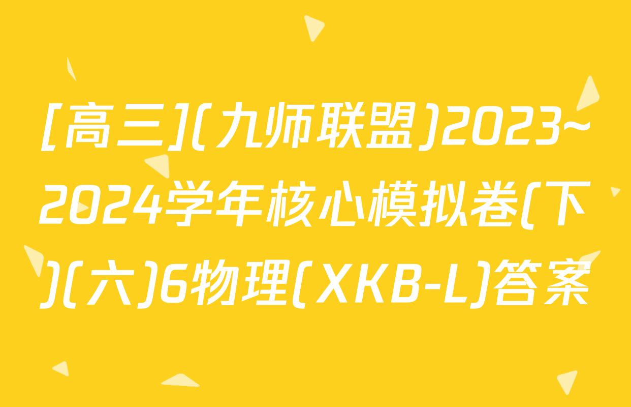 [高三](九师联盟)2023~2024学年核心模拟卷(下)(六)6物理(XKB-L)答案