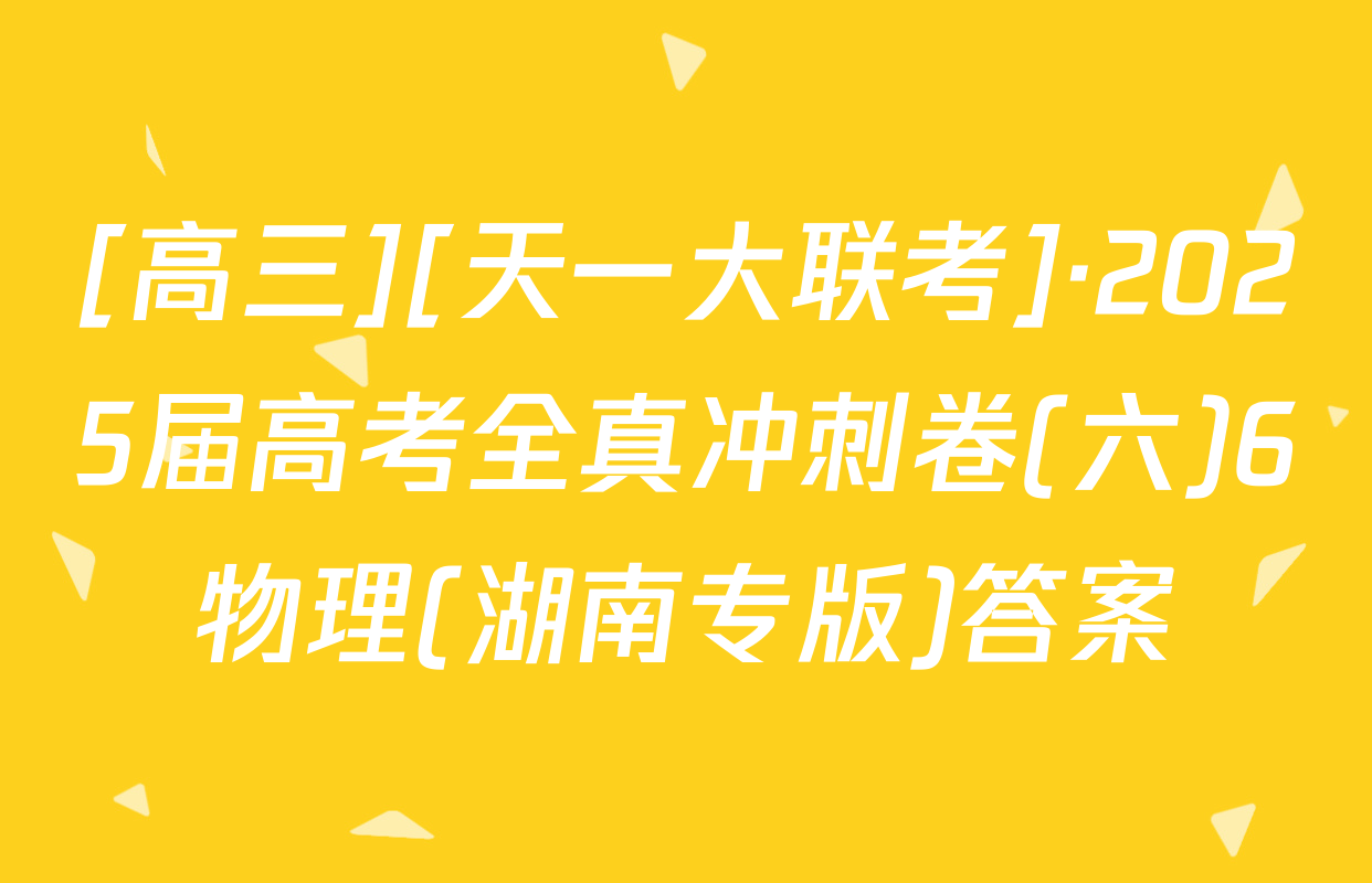[高三][天一大联考]·2025届高考全真冲刺卷(六)6物理(湖南专版)答案