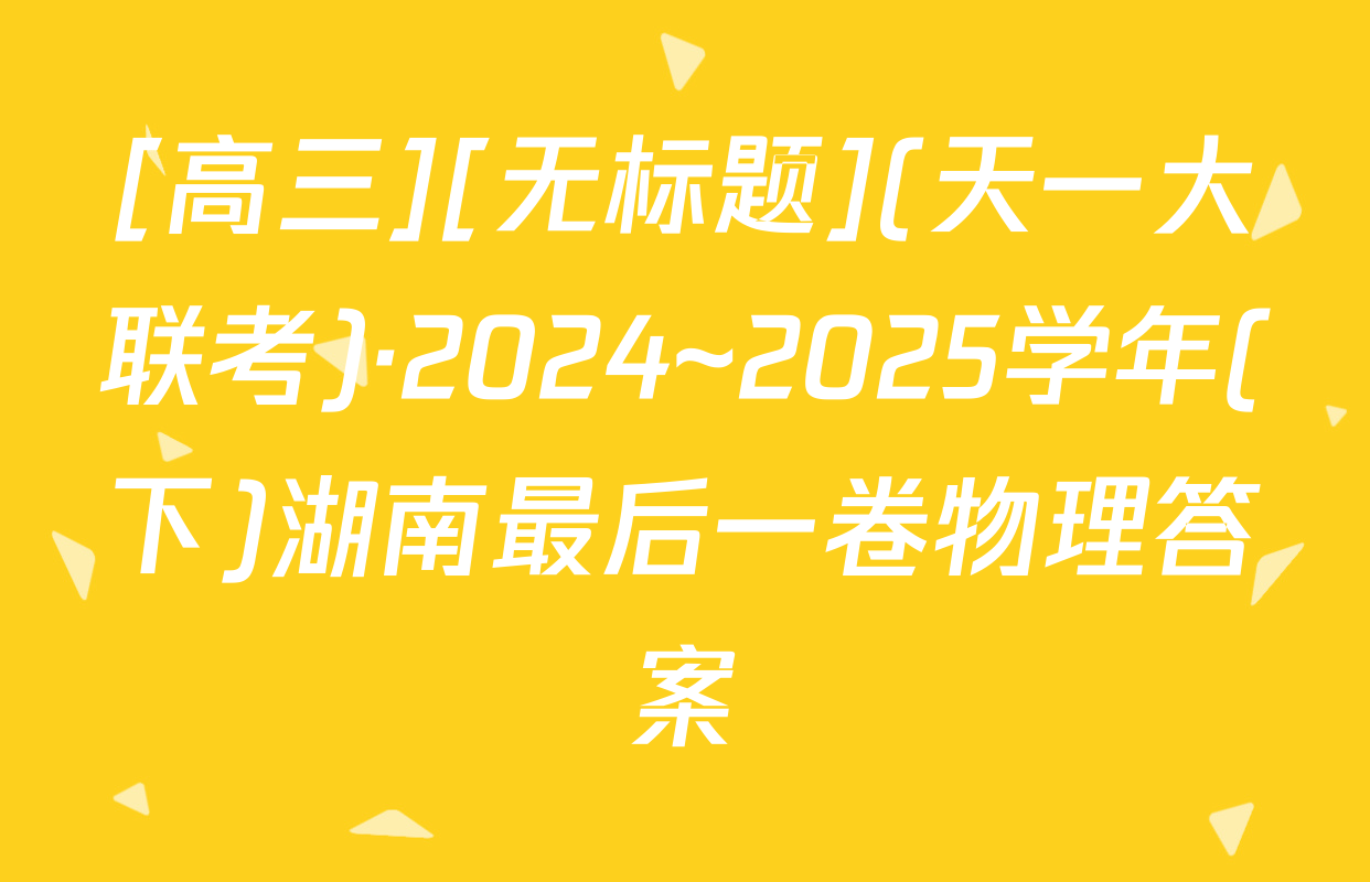 [高三][无标题](天一大联考)·2024~2025学年(下)湖南最后一卷物理答案