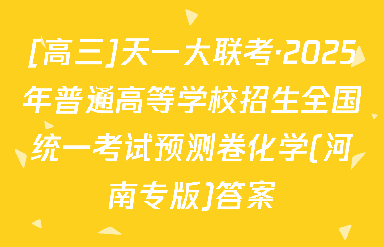 [高三]天一大联考·2025年普通高等学校招生全国统一考试预测卷化学(河南专版)答案