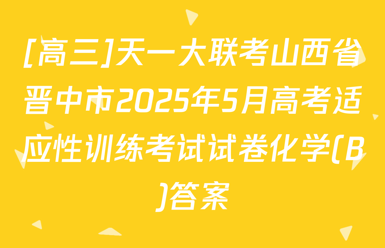 [高三]天一大联考山西省晋中市2025年5月高考适应性训练考试试卷化学(B)答案