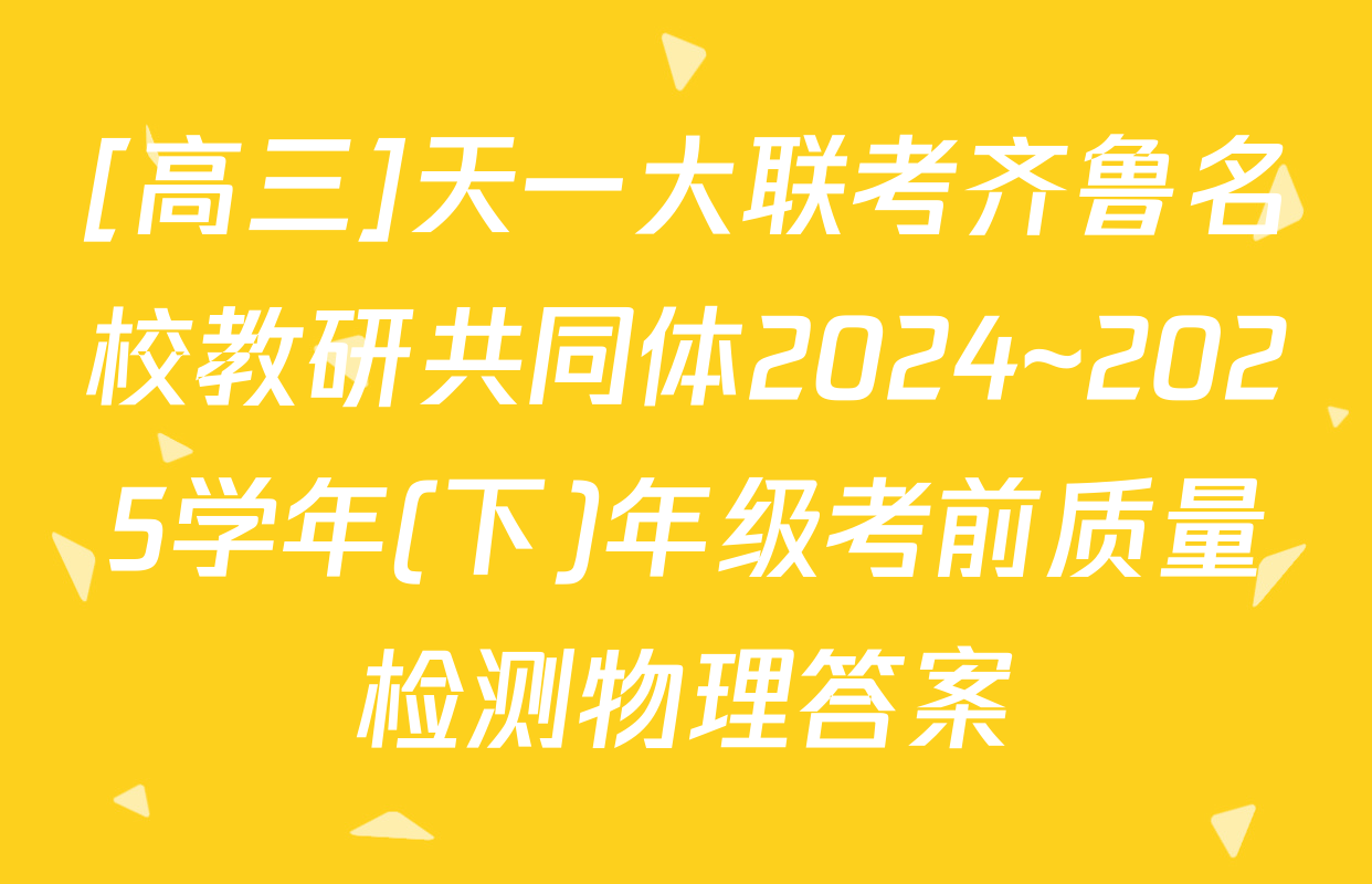 [高三]天一大联考齐鲁名校教研共同体2024~2025学年(下)年级考前质量检测物理答案