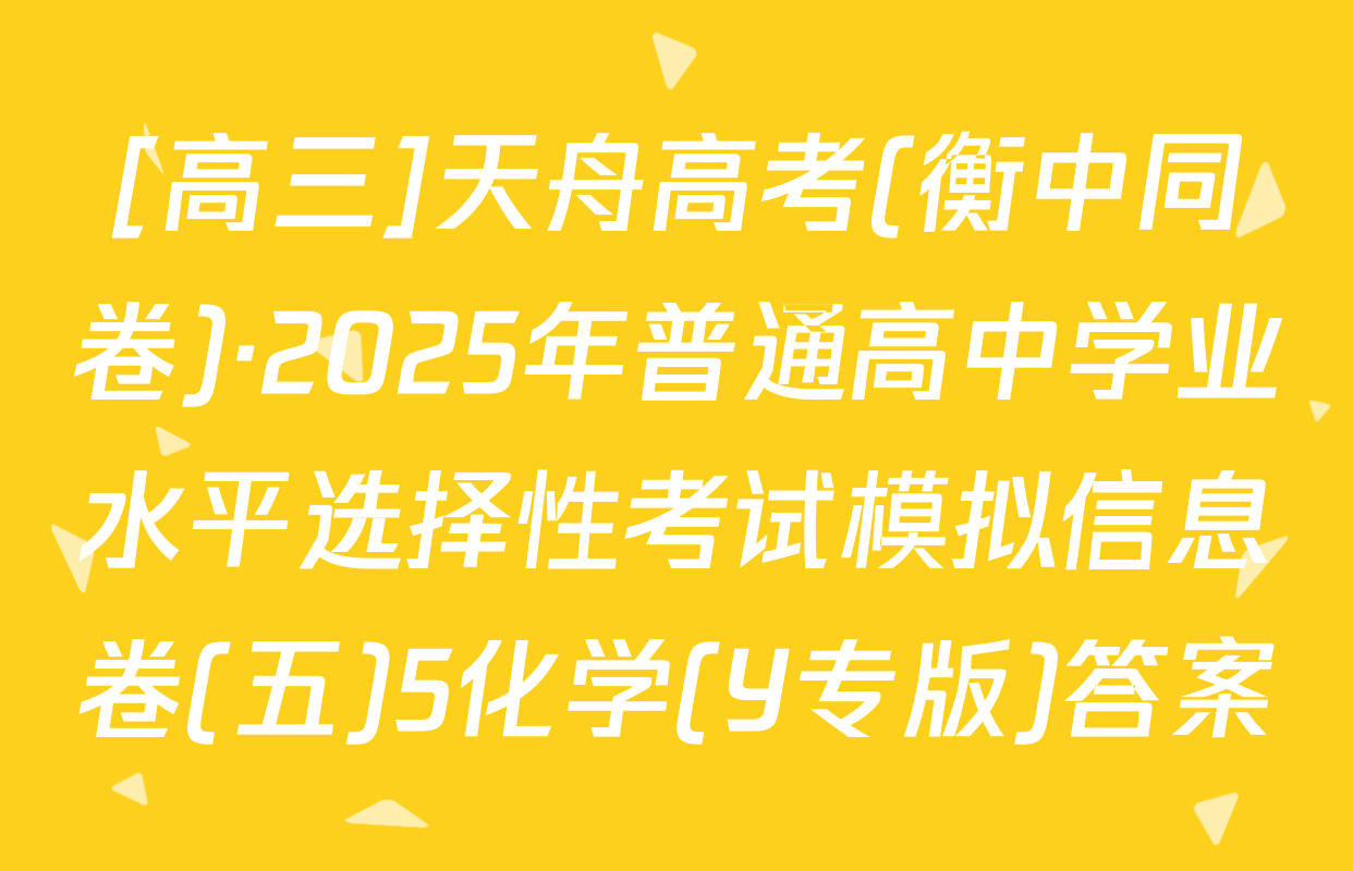 [高三]天舟高考(衡中同卷)·2025年普通高中学业水平选择性考试模拟信息卷(五)5化学(Y专版)答案