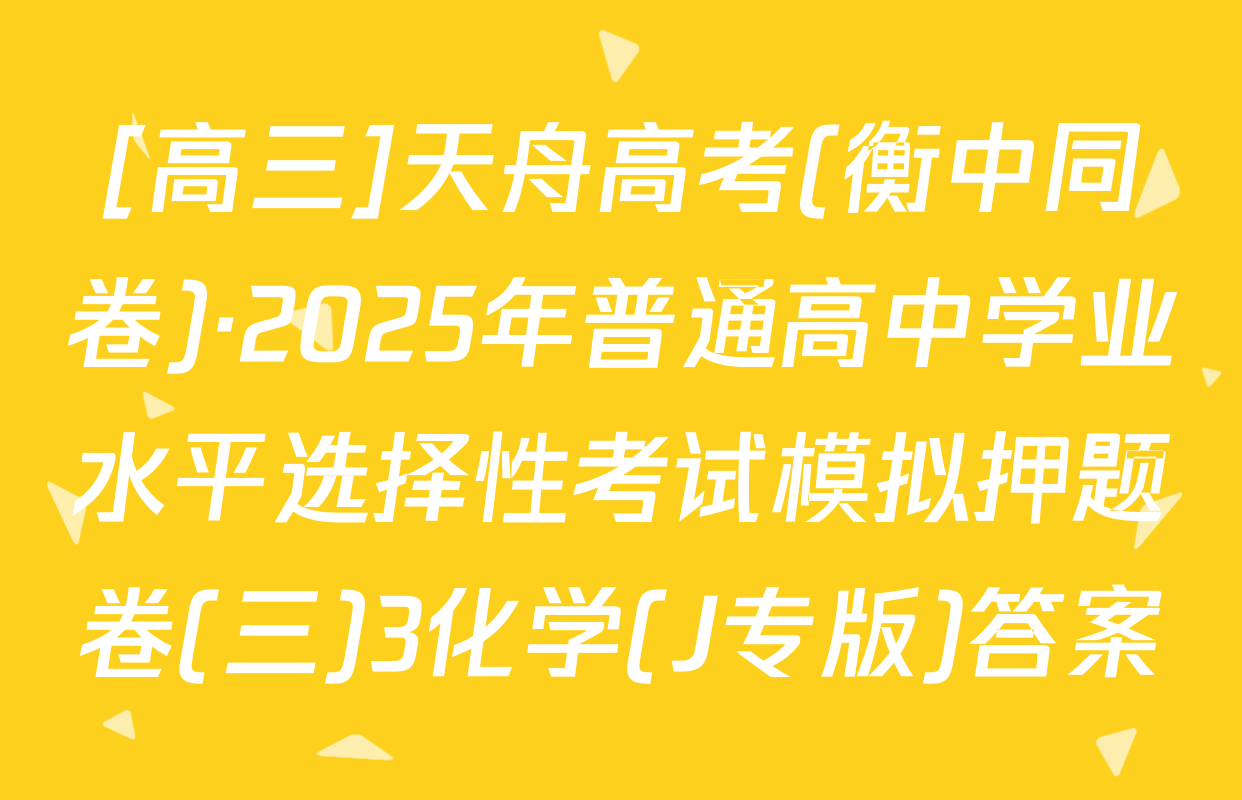 [高三]天舟高考(衡中同卷)·2025年普通高中学业水平选择性考试模拟押题卷(三)3化学(J专版)答案