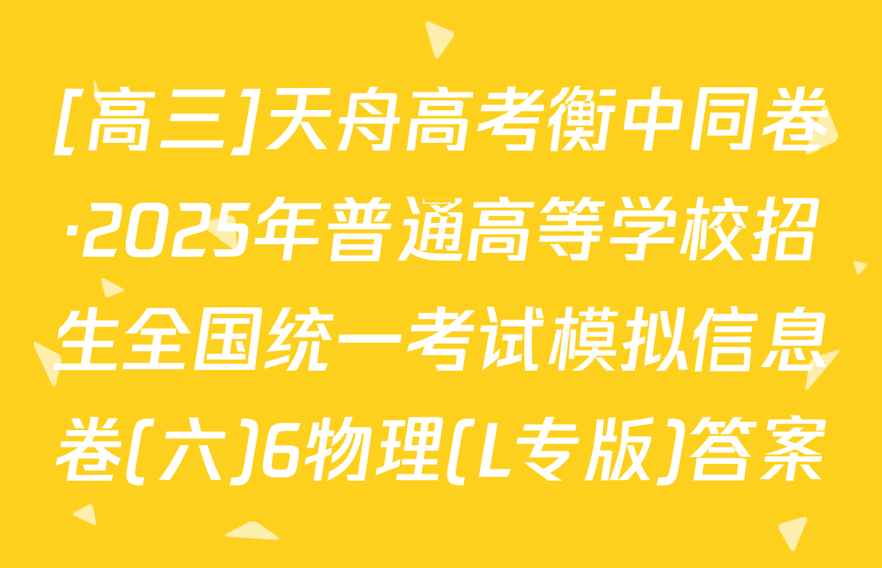 [高三]天舟高考衡中同卷·2025年普通高等学校招生全国统一考试模拟信息卷(六)6物理(L专版)答案