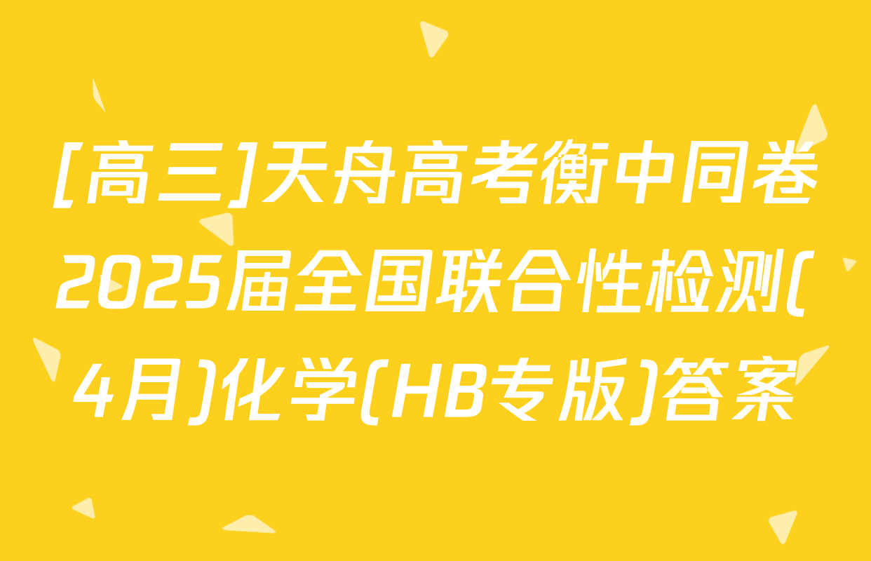 [高三]天舟高考衡中同卷2025届全国联合性检测(4月)化学(HB专版)答案